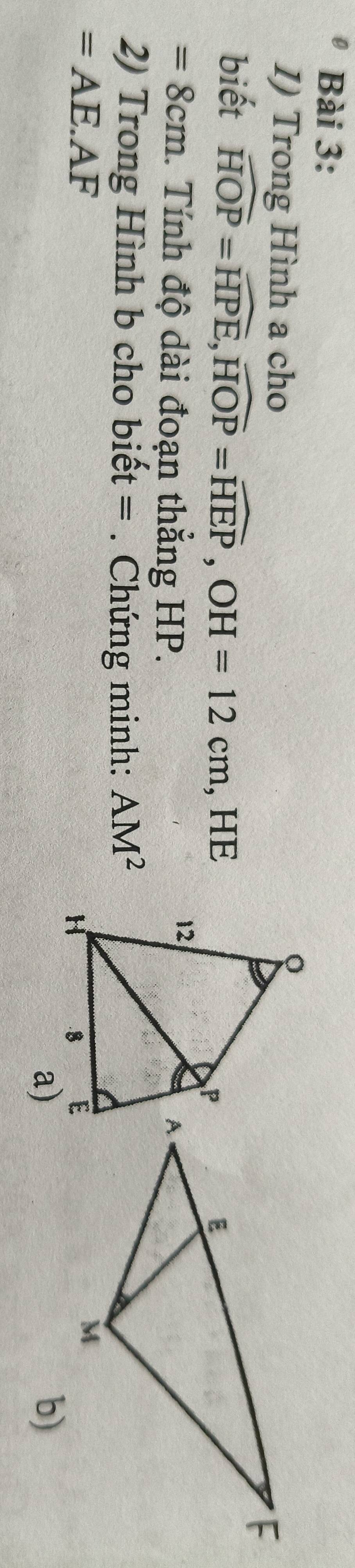 Trong Hình a cho 
biết widehat HOP=widehat HPE, widehat HOP=widehat HEP, OH=12cm , HE
=8cm 1. Tính độ dài đoạn thẳng HP. 
2) Trong Hình b cho biết =. Chứng minh: AM^2
=AE.AF
a) 
b)