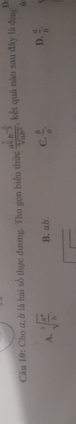 D
Câu 10: Cho a, b là hai số thực dương. Thu gọn biểu thức frac a^(frac 7)6.b^(-frac 2)3sqrt[6](ab^2) , kết quả nào sau đây là đúng:
ú
A. sqrt[3](frac a^4)b.
B. ab.
D.
C.  b/a .  a/b .