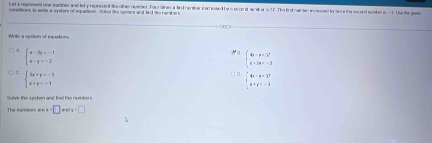 Let x represent one number and let y represent the other number. Four times a first number decreased by a second number is 37. The first number increased by twice the second number is - 2 Use the given
conditions to write a system of equations. Solve the system and find the numbers
Write a system of equations
A. beginarrayl x-3y=-1 x-y=-2endarray.
B. beginarrayl 4x-y=37 x+2y=-2endarray.
C. beginarrayl 3x+y=-3 x+y=-1endarray.
D. beginarrayl 4x-y=37 x+y=-3endarray.
Solve the systern and find the numbers
The numbers are x=□ and y=□