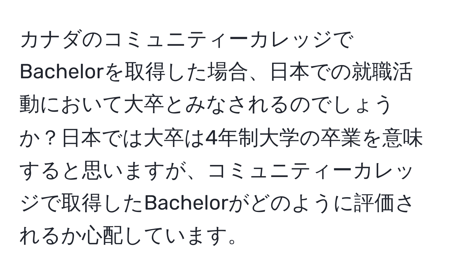 カナダのコミュニティーカレッジでBachelorを取得した場合、日本での就職活動において大卒とみなされるのでしょうか？日本では大卒は4年制大学の卒業を意味すると思いますが、コミュニティーカレッジで取得したBachelorがどのように評価されるか心配しています。