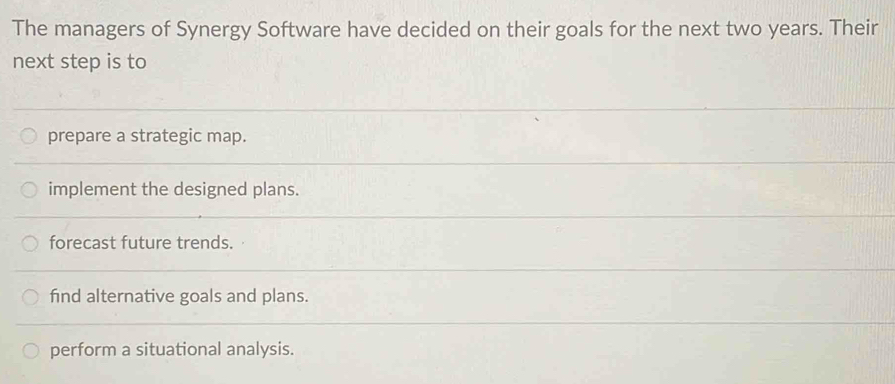 The managers of Synergy Software have decided on their goals for the next two years. Their
next step is to
prepare a strategic map.
implement the designed plans.
forecast future trends.
find alternative goals and plans.
perform a situational analysis.