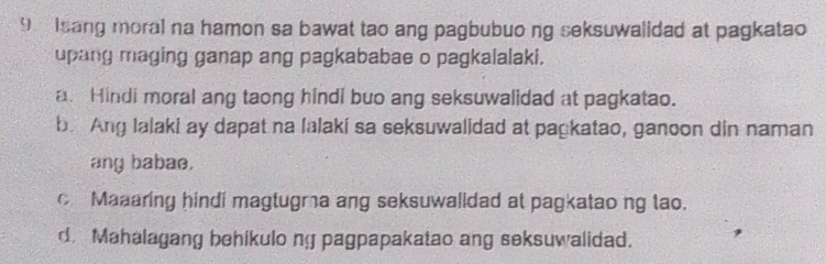 Isang moral na hamon sa bawat tao ang pagbubuo ng seksuwalidad at pagkatao
upang maging ganap ang pagkababae o pagkalalaki.
a. Hindi moral ang taong hindi buo ang seksuwalidad at pagkatao.
b. Ang lalaki ay dapat na lalaki sa seksuwalidad at pagkatao, ganoon din naman
any babae.
c Maaaring hindi magtugra ang seksuwalldad at pagkatao ng tao.
d. Mahalagang behikulo ny pagpapakatao ang seksuwalidad.