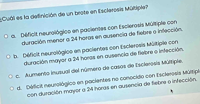 ¿Cuál es la definición de un brote en Esclerosis Múltiple?
a. Déficit neurológico en pacientes con Esclerosis Múltiple con
duración menor a 24 horas en ausencia de fiebre o infección.
b. Déficit neurológico en pacientes con Esclerosis Múltiple con
duración mayor a 24 horas en ausencia de fiebre o infección.
c. Aumento inusual del número de casos de Esclerosis Múltiple.
d. Déficit neurológico en pacientes no conocido con Esclerosis Múltipl
con duración mayor a 24 horas en ausencia de fiebre o infección.