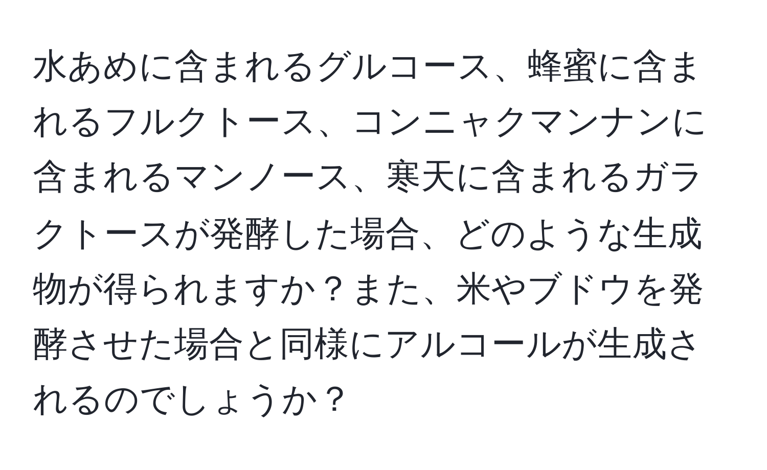 水あめに含まれるグルコース、蜂蜜に含まれるフルクトース、コンニャクマンナンに含まれるマンノース、寒天に含まれるガラクトースが発酵した場合、どのような生成物が得られますか？また、米やブドウを発酵させた場合と同様にアルコールが生成されるのでしょうか？