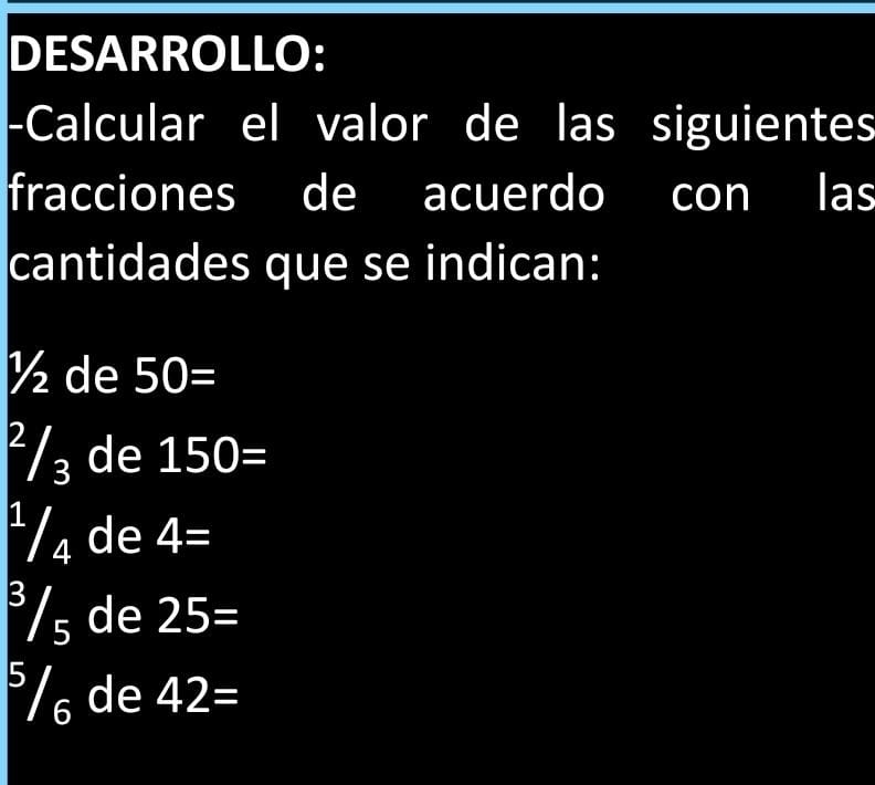 DESARROLLO: 
-Calcular el valor de las siguientes 
fracciones de acuerdo con las 
cantidades que se indican:
½ de 50=
²/₃ de 150=
¹/₄ de 4=
³/₅ de 25=
°/ de 42=