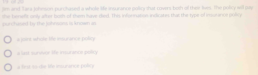 of 20
Jim and Tara Johnson purchased a whole life insurance policy that covers both of their lives. The policy will pay
the benefit only after both of them have died. This information indicates that the type of insurance policy
purchased by the Johnsons is known as
a joint whole life insurance policy
a last survivor life insurance policy
a first-to-die life insurance policy