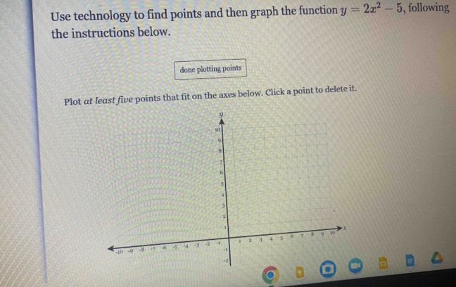 Use technology to find points and then graph the function y=2x^2-5 , following 
the instructions below. 
done plotting points 
Plot at least five points that fit on the axes below. Click a point to delete it.