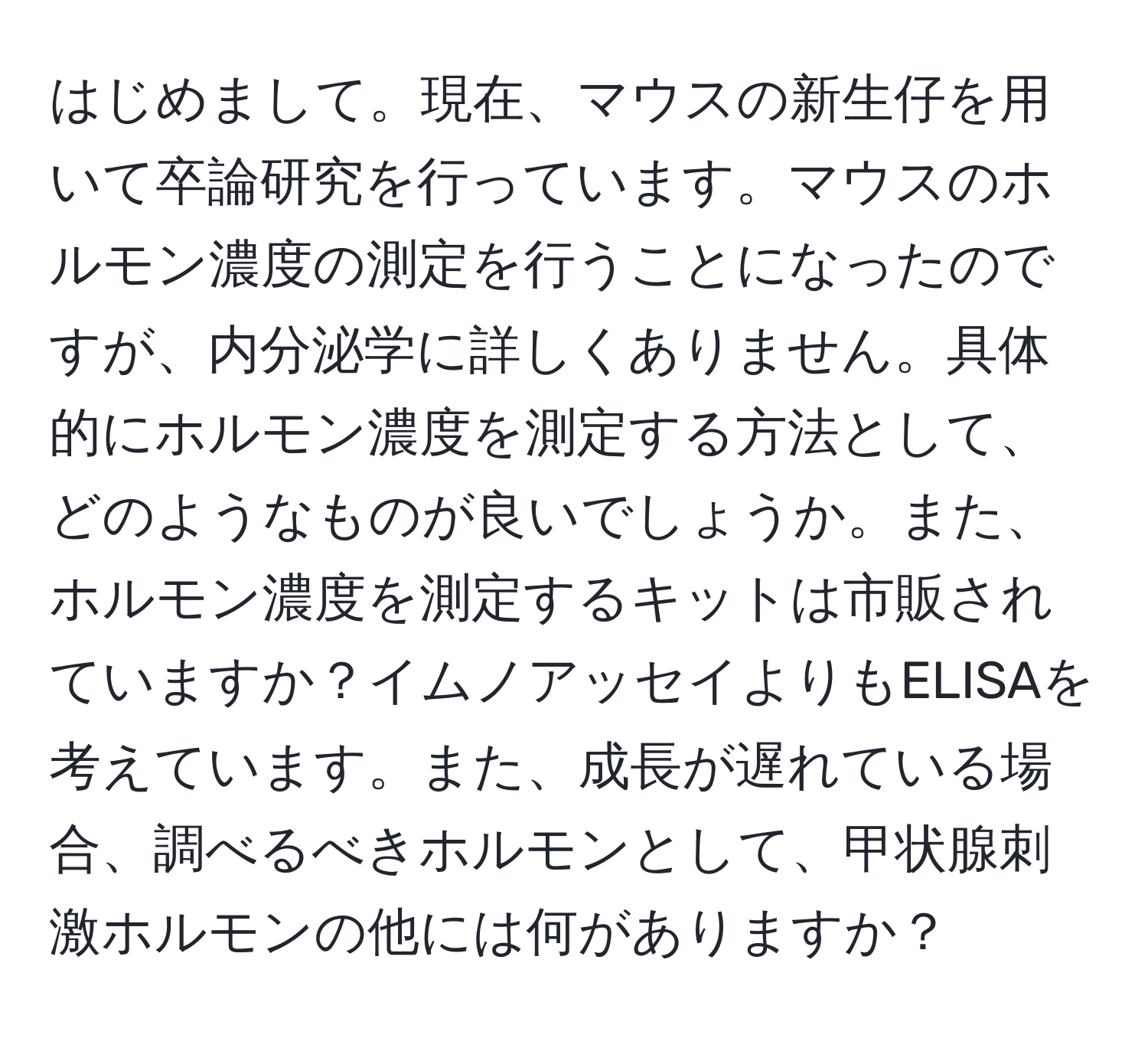 はじめまして。現在、マウスの新生仔を用いて卒論研究を行っています。マウスのホルモン濃度の測定を行うことになったのですが、内分泌学に詳しくありません。具体的にホルモン濃度を測定する方法として、どのようなものが良いでしょうか。また、ホルモン濃度を測定するキットは市販されていますか？イムノアッセイよりもELISAを考えています。また、成長が遅れている場合、調べるべきホルモンとして、甲状腺刺激ホルモンの他には何がありますか？