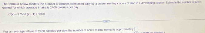 The formula below models the number of calories consumed daily by a person owning x acres of land in a developing country. Estimate the number of acres 
owned for which average intake is 2400 calories per day.
C(x)=275ln (x+1)+1920
For an average intake of 2400 calories per day, the number of acres of land owned is approximately □