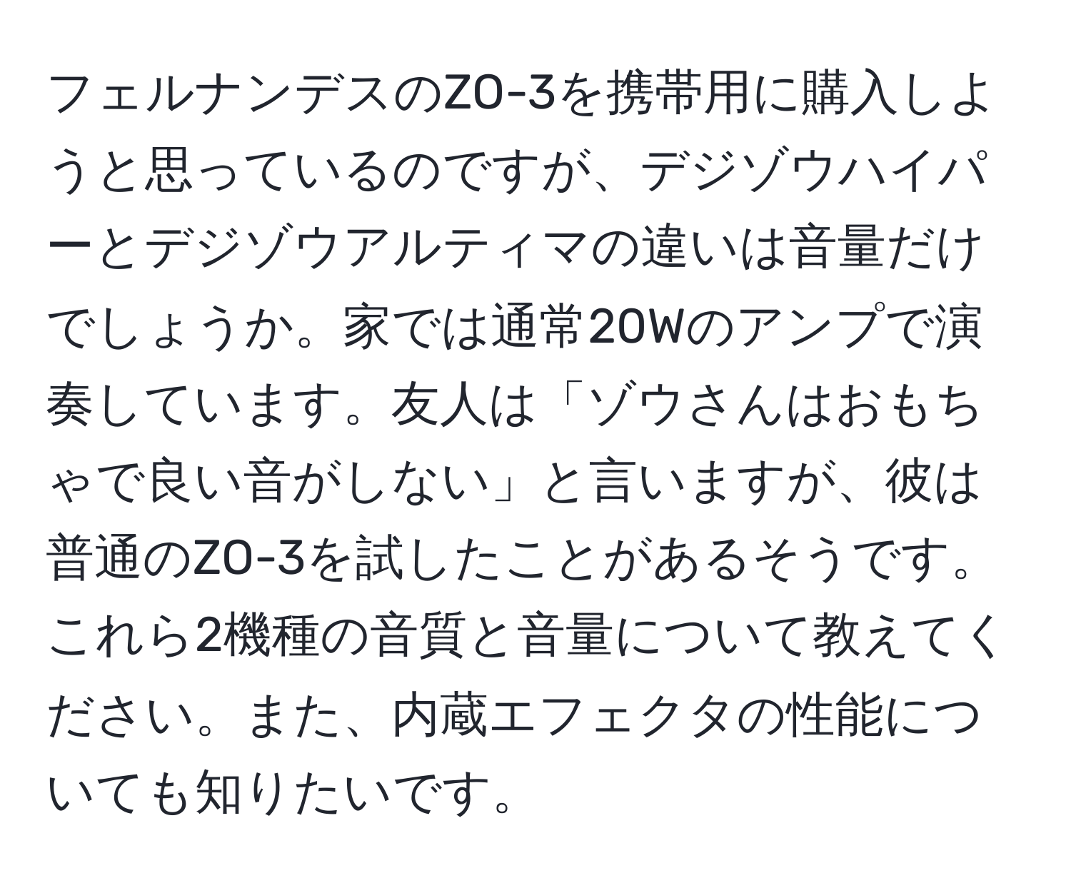 フェルナンデスのZO-3を携帯用に購入しようと思っているのですが、デジゾウハイパーとデジゾウアルティマの違いは音量だけでしょうか。家では通常20Wのアンプで演奏しています。友人は「ゾウさんはおもちゃで良い音がしない」と言いますが、彼は普通のZO-3を試したことがあるそうです。これら2機種の音質と音量について教えてください。また、内蔵エフェクタの性能についても知りたいです。