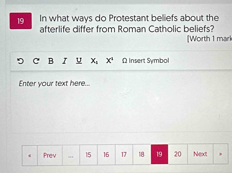 In what ways do Protestant beliefs about the 
afterlife differ from Roman Catholic beliefs? 
[Worth 1 mark 
B I U X_1 X^1 Ω Insert Symbol 
Enter your text here...