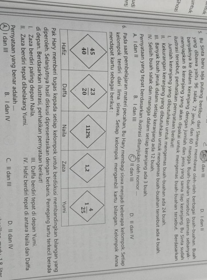 ntuk C I dan III D. I dan II
5. Bu Sinta baru saja pulang berlibur dari Sleman membawa oleh-oleh berbaqai buah-buahan. Buah
untuk
yang dibawa yaitu 96 salak, 72 jeruk, dan 60 mangga. Buah-buahan tersebut dikemas sebanyak-
banyaknya ke dalam keranjang dengan jumlah dan jenis yang sama tiap keranjang. Bu Sinta sudah
menyiapkan 8 keranjang yang akan dipakai untuk mengemas buah-buahan tersebut. Berdasarkan
Shozi ilustrasi tersebut, perhatikan pernyataan berikut!
I. Jumlah keranjang yang dibutuhkan untuk mengemas buah-buahan ada 24 buah.
II. Kekurangan keranjang yang dibutuhkan untuk mengemas buah-buahan tersebut ada 4 buah.
III. Banyak buah jeruk dalam setiap keranjang ada 12 buah.
IV. Selisih buah salak dan mangga dalam setiap keranjang ada 3 buah.
Pernyataan yang tepat berdasarkan ilustrasi ditunjukan oleh nomor ....
udi A. I dan II B. I dan III C. II dan III
D. II dan IV
erti 6. Pada saat pembelajaran materi pecahan, Bu Hary membagi siswa menjadi beberapa kelompok. Setiap
kelompok terdiri dari lima siswa. Setiap kelompok mengambil kartu bilangan. Kelompok Anna
mendapat kartu sebagai berikut :
Pak Hary memberi tugas kepada setiap kelompok untuk berdiskusi membandingkan bilangan yang
diperoleh. Selanjutnya hasil diskusi dipresentasikan dengan berbaris. Pemegang kartu terkecil berada
di depan. Berdasarkan ilustrasi, perhatikan pernyataan berikut!
I. Zaza berdiri paling depan Naila. III. Daffa berdiri tepat di depan Yumi.
II. Zaza berdiri tepat dibelakang Yumi. IV. Hafiz berdiri tepat di antara Naila dan Daffa
Pernyataan yang benar adalah ....
A. I dan III B. I dan IV C. II dan III D. II dan IV
1 8 liter