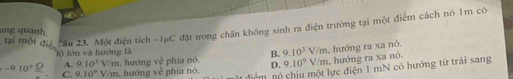 tại một điệ câu 23. Một điện tích -1μC đặt trong chân không sinh ra điện trường tại một điểm cách nó 1m có
ung quanh
lộ lớn và hướng là
B. 9.10^3V/m , hướng ra xa nó.
A. 9.10^3V/m. hướng voverline overline overline c phía nó. D. 9.10^9V/m , hướng ra xa nó.
-9.10^9_ _ O C. 9.10^9V/m , hướng về phía nó. cm nó chiu một lực điện 1 mN có hướng từ trái sang