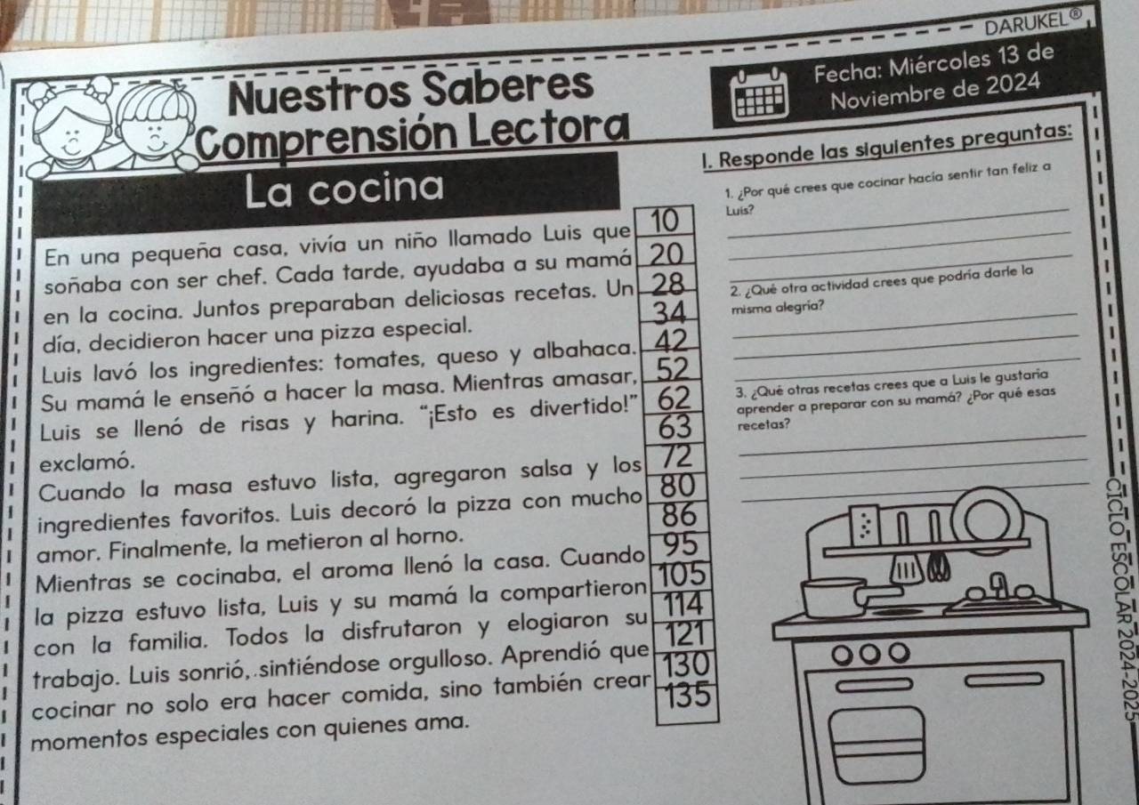 DARUKELO 
Fecha: Miércoles 13 de 
Nuestros Saberes 
Noviembre de 2024 
Comprensión Lectora 
1. Responde las siguientes preguntas: 
La cocina 
1. ¿Por qué crees que cocinar hacía sentir tan feliz a 
En una pequeña casa, vivía un niño llamado Luis que 10 Luis? 
soñaba con ser chef. Cada tarde, ayudaba a su mamá 20 _ 
| en la cocina. Juntos preparaban deliciosas recetas. Un 28 2. ¿Qué otra actividad crees que podría darle la
34
| día, decidieron hacer una pizza especial. misma alegría? 
| Luis lavó los ingredientes: tomates, queso y albahaca. 42 _ 
j 
Su mamá le enseñó a hacer la masa. Mientras amasar, 52 _ 
aprender a preparar con su mamá? ¿Por qué esas 
Luis se llenó de risas y harina. “¡Esto es divertido!” 62 3. ¿Qué otras recetas crees que a Luis le gustaría
63 recetas? 
| 
| exclamó. 
Cuando la masa estuvo lista, agregaron salsa y los 72 __ 
_ 
ingredientes favoritos. Luis decoró la pizza con mucho 80
86
amor. Finalmente, la metieron al horno. 
Mientras se cocinaba, el aroma llenó la casa. Cuando 95
la pizza estuvo lista, Luis y su mamá la compartieron 105
con la familia. Todos la disfrutaron y elogiaron su 114 121 
trabajo. Luis sonrió, sintiéndose orgulloso. Aprendió que 130
cocinar no solo era hacer comida, sino también crear 135
momentos especiales con quienes ama.