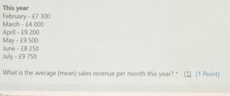 This year
February - £7 300
March - £4 000
April - £9 200
May - £9 500
June - £8 250
July - £9 750
What is the average (mean) sales revenue per month this year? * (1 Point)