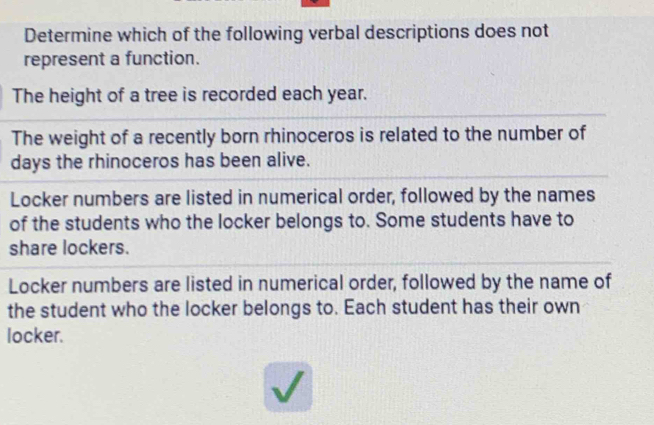 Determine which of the following verbal descriptions does not
represent a function.
The height of a tree is recorded each year.
The weight of a recently born rhinoceros is related to the number of
days the rhinoceros has been alive.
Locker numbers are listed in numerical order, followed by the names
of the students who the locker belongs to. Some students have to
share lockers.
Locker numbers are listed in numerical order, followed by the name of
the student who the locker belongs to. Each student has their own
locker.