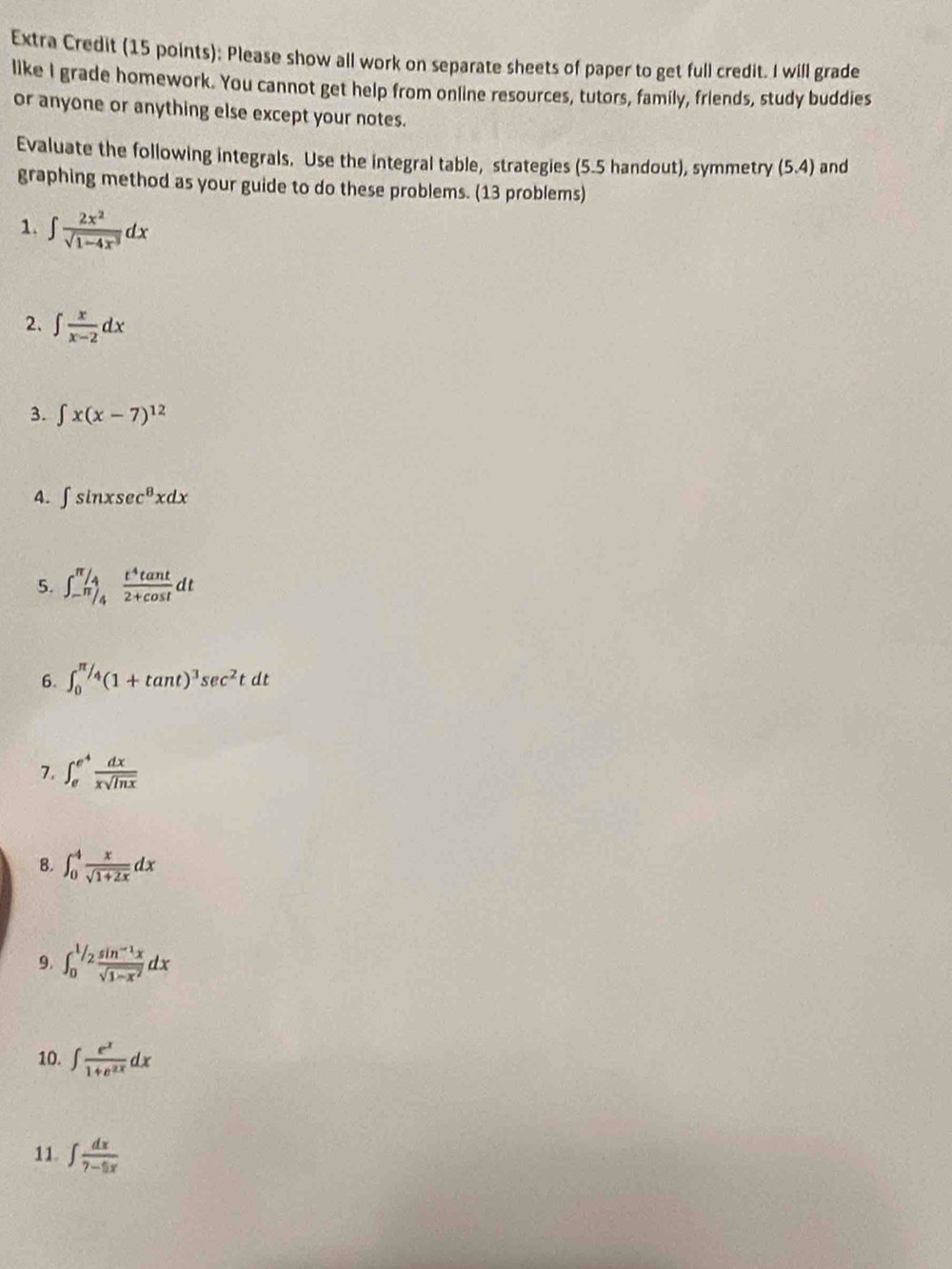 Extra Credit (15 points): Please show all work on separate sheets of paper to get full credit. I will grade 
like I grade homework. You cannot get help from online resources, tutors, family, friends, study buddies 
or anyone or anything else except your notes. 
Evaluate the following integrals. Use the integral table, strategies (5.5 handout), symmetry (5.4) and 
graphing method as your guide to do these problems. (13 problems) 
1. ∈t  2x^2/sqrt(1-4x^3) dx
2. ∈t  x/x-2 dx
3. ∈t x(x-7)^12
4. ∈t sin xsec^8xdx
5. ∈t _(-π /4)^(π /4) t^4tan t/2+cos t dt
6. ∈t _0^((π /4)(1+tan t)^3)sec^2tdt
7. ∈t _e^((e^4)) dx/xsqrt(ln x) 
8. ∈t _0^(4frac x)sqrt(1+2x)dx
9. ∈t _0^(1/2frac sin ^-1)xsqrt(1-x^2)dx
10. ∈t  e^x/1+e^(2x) dx
11. ∈t  dx/7-5x 