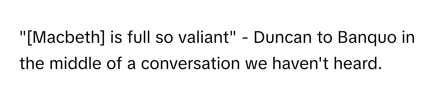 "[Macbeth] is full so valiant" - Duncan to Banquo in the middle of a conversation we haven't heard.