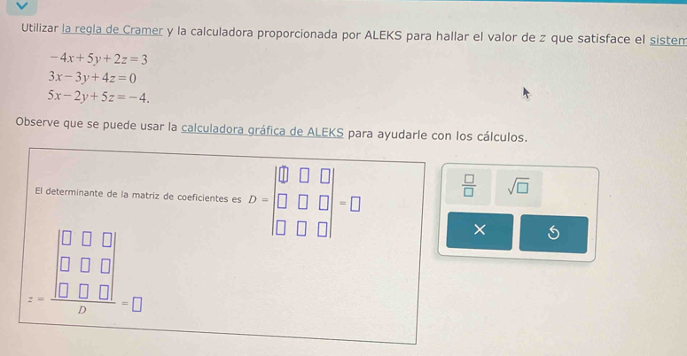 Utilizar la regla de Cramer y la calculadora proporcionada por ALEKS para hallar el valor de z que satisface el sistem
-4x+5y+2z=3
3x-3y+4z=0
5x-2y+5z=-4. 
Observe que se puede usar la calculadora gráfica de ALEKS para ayudarle con los cálculos. 
El determinante de la matriz de coeficientes es D=beginvmatrix □ &□ &□  □ &□ &□  □ &□ &□ endvmatrix =□
 □ /□   sqrt(□ )
z=frac beginvmatrix □ &□ &□  □ &□ &□  □ &□ &□ endvmatrix D=□
×