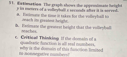 Estimation The graph shows the approximate height
y in meters of a volleyball x seconds after it is served. 
a. Estimate the time it takes for the volleyball to 
.reach its greatest height. 
b. Estimate the greatest height that the volleyball 
reaches. 
c. Critical Thinking If the domain of a 
quadratic function is all real numbers, 
why is the domain of this function limited 
to nonnegative numbers?