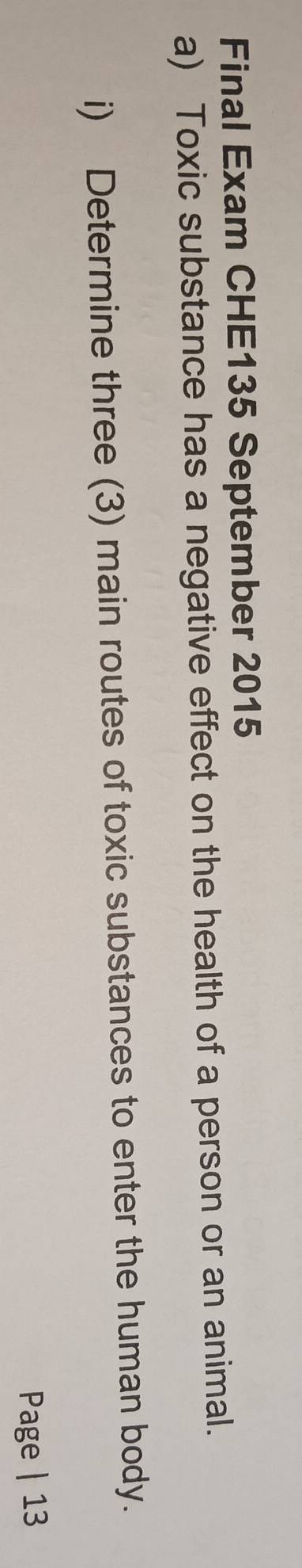 Final Exam CHE135 September 2015 
a) Toxic substance has a negative effect on the health of a person or an animal. 
i) Determine three (3) main routes of toxic substances to enter the human body. 
Page | 13
