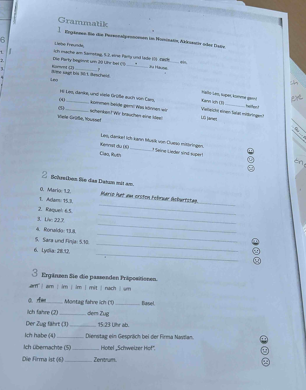 Grammatik 
1 Ergänzen Sie die Personalpronomen im Nominativ, Akkusativ oder Dativ. 
6 Liebe Freunde, 
ich mache am Samstag, 5.2. eine Party und lade (0) .uch 
1. _ein. 
2. 
Die Party beginnt um 20 Uhr bei (1)_ zu Hause. 
3. 
Kommt (2) _? 
Bitte sagt bis 30.1. Bescheid. 
4 
Leo 
Hi Leo, danke, und viele Grüße auch von Caro, 
Hallo Leo, super, komme gern! 
(4)_ 
Kann ich (3) helfen? 
kommen beide gern! Was können wir LG Janet_ 
(5)_ 
Vielleicht einen Salat mitbringen? 
schenken? Wir brauchen eine Idee! 
Viele Grüße, Youssef 
.Gu...z 
Leo, danke! Ich kann Musik von Clueso mitbringen. 
Kennst du (6) _? Seine Lieder sind super! 
. 
Ciao, Ruth 
Schreiben Sie das Datum mit am. 
_ 
_ 
0. Mario: 1.2. Mario hat am ersten Februar Geburtstag. 
1. Adam: 15.3. 
_ 
2. Raquel: 6.5. 
3. Liv: 22.7. 
4. Ronaldo: 13.8. 
_ 
_ 
5. Sara und Finja: 5.10. 
_ 
_ 
6. Lydia: 28.12. 
Ergänzen Sie die passenden Präpositionen. 
am | am | im | im | mit | nach | um 
0. _Montag fahre ich (1) _Basel. 
Ich fahre (2) _dem Zug 
Der Zug fährt (3) _ 15:23 Uhr ab. 
Ich habe (4) _Dienstag ein Gespräch bei der Firma Nastlan. 
Ich übernachte (5) _Hotel „Schweizer Hof“. 
Die Firma ist (6)_ Zentrum.