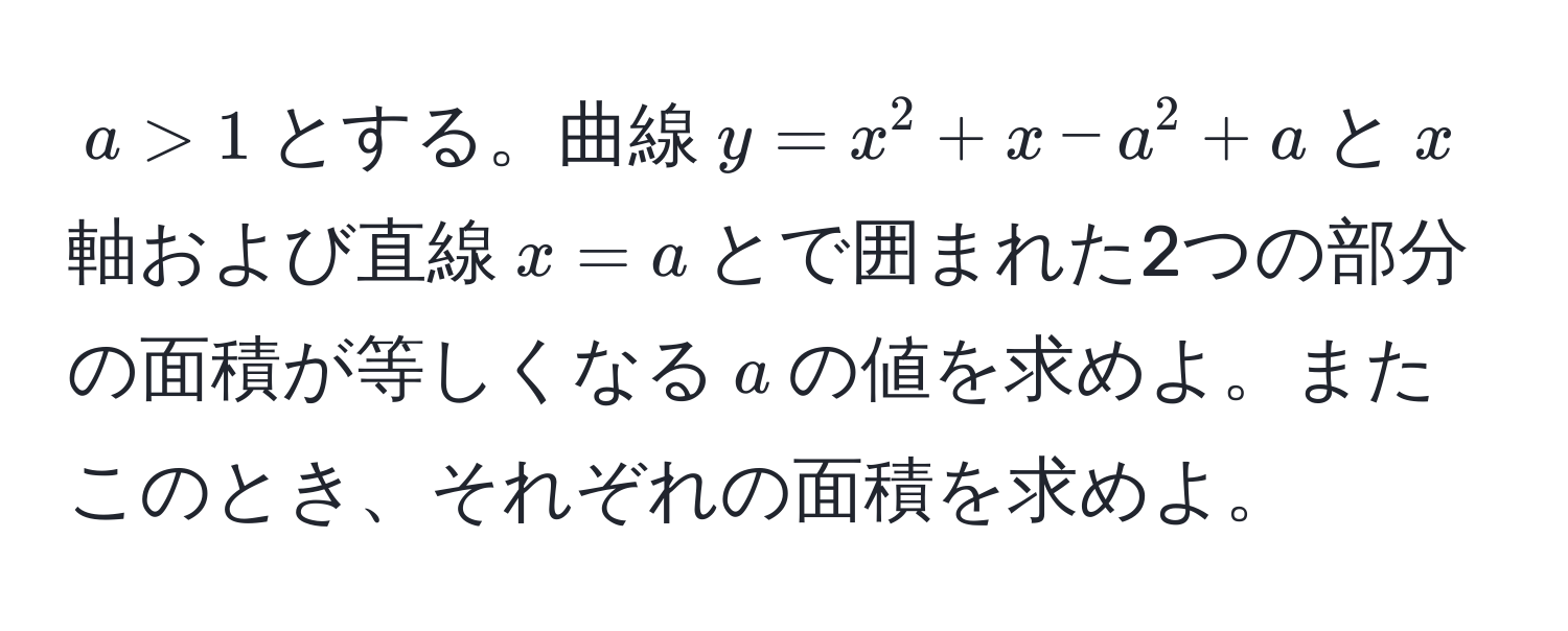 $a > 1$とする。曲線$y = x^2 + x - a^2 + a$と$x$軸および直線$x = a$とで囲まれた2つの部分の面積が等しくなる$a$の値を求めよ。またこのとき、それぞれの面積を求めよ。