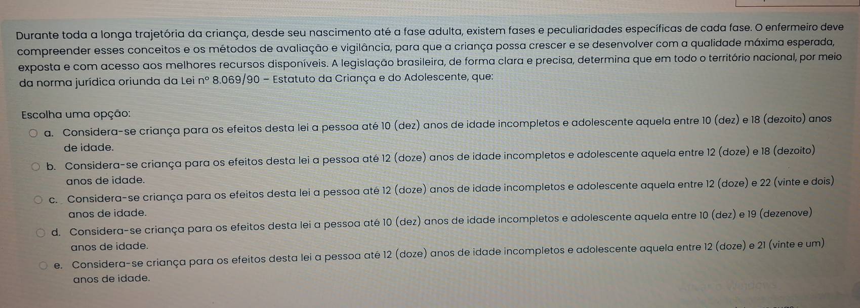 Durante toda a longa trajetória da criança, desde seu nascimento até a fase adulta, existem fases e peculiaridades específicas de cada fase. O enfermeiro deve
compreender esses conceitos e os métodos de avaliação e vigilância, para que a criança possa crescer e se desenvolver com a qualidade máxima esperada,
exposta e com acesso aos melhores recursos disponíveis. A legislação brasileira, de forma clara e precisa, determina que em todo o território nacional, por meio
da norma jurídica oriunda da Lei nº 8.069/90 - Estatuto da Criança e do Adolescente, que:
Escolha uma opção:
a. Considera-se criança para os efeitos desta lei a pessoa até 10 (dez) anos de idade incompletos e adolescente aquela entre 10 (dez) e 18 (dezoito) anos
de idade.
b. Considera-se criança para os efeitos desta lei a pessoa até 12 (doze) anos de idade incompletos e adolescente aquela entre 12 (doze) e 18 (dezoito)
anos de idade.
c.  Considera-se criança para os efeitos desta lei a pessoa até 12 (doze) anos de idade incompletos e adolescente aquela entre 12 (doze) e 22 (vinte e dois)
anos de idade.
d. Considera-se criança para os efeitos desta lei a pessoa até 10 (dez) anos de idade incompletos e adolescente aquela entre 10 (dez) e 19 (dezenove)
anos de idade.
e. Considera-se criança para os efeitos desta lei a pessoa até 12 (doze) anos de idade incompletos e adolescente aquela entre 12 (doze) e 21 (vinte e um)
anos de idade.