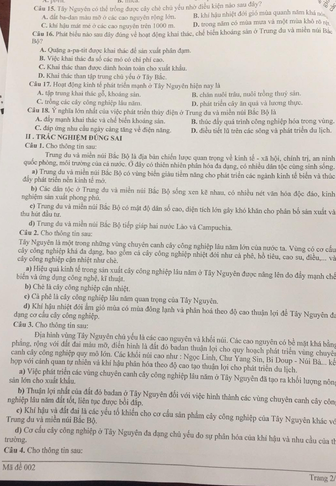 Tây Nguyên có thể trồng được cây chè chủ yếu nhờ điều kiện nào sau đây?
c
A. đất ba-dan màu mỡ ở các cao nguyên rộng lớn. B. khí hậu nhiệt đới gió mùa quanh năm khá nón
C. khí hậu mát mê ở các cao nguyên trên 1000 m. D. trong năm có mùa mưa và một mùa khô rõ rệt.
Câu 16. Phát biểu nào sau đây đúng về hoạt động khai thác, chế biển khoáng sản ở Trung du và miền núi Bắc
Bộ?
A. Quặng a-pa-tit được khai thác đề sản xuất phân đạm.
B. Việc khai thác đa số các mỏ có chi phí cao.
C. Khai thác than được dành hoàn toàn cho xuất khẩu.
D. Khai thác than tập trung chủ yếu ở Tây Bắc.
Câu 17. Hoạt động kinh tế phát triển mạnh ở Tây Nguyên hiện nay là
A. tập trung khai thác gỗ, khoáng sản. B. chăn nuôi trâu, nuôi trồng thuỷ sản.
C. trồng các cây công nghiệp lâu năm. D. phát triển cây ăn quả và lương thực.
Câu 18. Ý nghĩa lớn nhất của việc phát triển thủy điện ở Trung du và miền núi Bắc Bộ là
A. đẩy mạnh khai thác và chế biến khoáng sản. B. thúc đầy quá trình công nghiệp hóa trong vùng.
C. đáp ứng nhu cầu ngày cảng tăng về điện năng. D. điều tiết lũ trên các sông và phát triển du lịch.
II . TRÁC NGHIỆM ĐÚNG SAI
Câu 1. Cho thông tin sau:
Trung du và miền núi Bắc Bộ là địa bàn chiến lược quan trọng về kinh tế - xã hội, chính trị, an ninh
quốc phòng, môi trường của cả nước. Ở dây có thiên nhiên phân hóa đa dạng, có nhiều dân tộc cùng sinh sống.
a) Trung du và miền núi Bắc Bộ có vùng biển giàu tiềm năng cho phát triển các ngành kinh tế biển và thúc
đầy phát triển nền kinh tế mở.
b) Các dân tộc ở Trung du và miền núi Bắc Bộ sống xen kẽ nhau, có nhiều nét văn hóa độc đáo, kinh
nghiệm sản xuất phong phú.
c) Trung du và miền núi Bắc Bộ có mật độ dân số cao, diện tích lớn gây khó khăn cho phân bố sản xuất và
thu hút đầu tư.
d) Trung du và miền núi Bắc Bộ tiếp giáp hai nước Lào và Campuchia.
Câu 2. Cho thông tin sau:
Tây Nguyên là một trong những vùng chuyên canh cây công nghiệp lâu năm lớn của nước ta. Vùng có cơ cấu
cây công nghiệp khá đa dạng, bao gồm cả cây công nghiệp nhiệt đới như cà phê, hồ tiêu, cao su, điều,... và
cây công nghiệp cận nhiệt như chè.
a) Hiệu quả kinh tế trong sản xuất cây công nghiệp lâu năm ở Tây Nguyên được nâng lên do đẩy mạnh chế
biến và ứng dụng công nghệ, kĩ thuật.
b) Chè là cây công nghiệp cận nhiệt.
c) Cả phê là cây công nghiệp lâu năm quan trọng của Tây Nguyên.
d) Khí hậu nhiệt đới ẩm gió mùa có mùa đông lạnh và phân hoá theo độ cao thuận lợi để Tây Nguyên đa
dạng cơ cấu cây công nghiệp.
Câu 3. Cho thông tin sau:
Địa hình vùng Tây Nguyên chủ yếu là các cao nguyên và khối núi. Các cao nguyên có bề mặt khá bằng
phẳng, rộng với đất đai màu mỡ, điển hình là đất đỏ badan thuận lợi cho quy hoạch phát triển vùng chuyên
canh cây công nghiệp quy mô lớn. Các khối núi cao như : Ngọc Linh, Chư Yang Sin, Bi Doup - Núi Bà... kế
hợp với cảnh quan tự nhiên và khí hậu phân hóa theo độ cao tạo thuận lợi cho phát triền du lịch.
a) Việc phát triển các vùng chuyên canh cây công nghiệp lâu năm ở Tây Nguyên đã tạo ra khối lượng nôn
sản lớn cho xuất khẩu.
b) Thuận lợi nhất của đất đỏ badan ở Tây Nguyên đối với việc hình thành các vùng chuyên canh cây côn
nghiệp lâu năm đất tốt, liên tục được bồi đắp.
c) Khí hậu và đất đai là các yếu tố khiến cho cơ cấu sản phẩm cây công nghiệp của Tây Nguyên khác vớ
Trung du và miền núi Bắc Bộ.
d) Cơ cấu cây công nghiệp ở Tây Nguyên đa dạng chủ yếu do sự phân hóa của khí hậu và nhu cầu của th
trường.
Câu 4. Cho thông tin sau:
Mã đề 002
Trang 2/