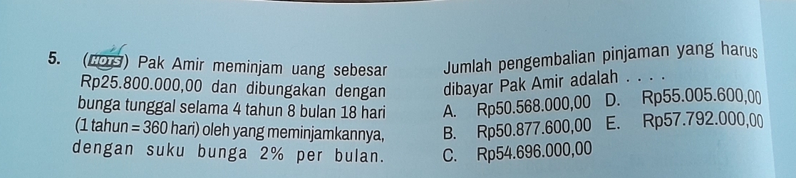 (2OS) Pak Amir meminjam uang sebesar Jumlah pengembalian pinjaman yang harus
Rp25.800.000,00 dan dibungakan dengan dibayar Pak Amir adalah . . . .
bunga tunggal selama 4 tahun 8 bulan 18 hari A. Rp50.568.000,00 D. Rp55.005.600,00
(1 tahun =360 hari) oleh yang meminjamkannya, B. Rp50.877.600,00 E. Rp57.792.000,00
dengan suku bunga 2% per bulan. C. Rp54.696.000,00