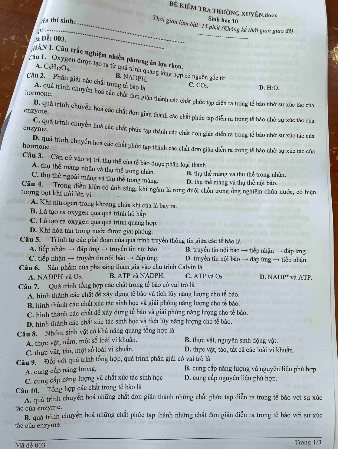 ĐÊ KIÊM TRA THƯỜNG XUYÊN.docx
tên thí sinh:
Sinh hoc 10
_
_
_ Thời gian làm bài: 15 phút (Không kể thời gian giao đề)
rho
à Đề: 003.
HÀN I. Câu trắc nghiệm nhiều phương án lựa chọn
A. . C6H12O6.
Câu 1. Oxygen được tạo ra từ quá trình quang tổng hợp có nguồn gốc từ
B. NADPH.
Câu 2.  Phân giải các chất trong tế bào là
C. CO₂.
D. H₂O.
hormone.
A. quá trình chuyển hoá các chất đơn giản thành các chất phức tạp diễn ra trong tế bào nhờ sự xúc tác của
enzyme.
B. quá trình chuyển hoá các chất đơn giản thành các chất phức tạp diễn ra trong tế bào nhờ sự xúc tác của
C. quá trình chuyển hoá các chất phức tạp thành các chất đơn giản diễn ra trong tế bào nhờ sự xúc tác của
enzyme.
D. quá trình chuyển hoá các chất phức tạp thành các chất đơn giản diễn ra trong tế bào nhờ sự xúc tác của
hormone.
Câu 3. Căn cứ vào vị trí, thụ thể của tế bào được phân loại thành
A. thụ thể màng nhân và thụ thể trong nhân. B. thụ thể màng và thụ thể trong nhân.
C. thụ thể ngoài màng và thụ thể trong màng. D. thụ thể màng và thụ thể nội bào.
Câu 4. Trong điều kiện có ánh sáng, khi ngâm lá rong đuôi chồn trong ống nghiệm chứa nước, có hiện
tượng bọt khí nổi lên vì
A. Khí nitrogen trong khoang chứa khí của lá bay ra.
B. Lá tạo ra oxygen qua quá trình hô hấp
C. Lá tạo ra oxygen qua quá trình quang hợp.
D. Khí hòa tan trong nước được giải phóng.
Câu 5. Trình tự các giai đoạn của quá trình truyền thông tin giữa các tế bào là
A. tiếp nhận → đáp ứng → truyền tin nội bào. B. truyền tin nội bào → tiếp nhận → đáp ứng.
C. tiếp nhận → truyền tin nội bào → đáp ứng. D. truyền tin nội bào → đáp ứng → tiếp nhận.
Câu 6. Sản phầm của pha sáng tham gia vào chu trình Calvin là
A. NADPH và O_2. B. ATP và NADPH. C. ATP và O_2. D. NADP⁺ và ATP.
Câu 7. Quá trình tổng hợp các chất trong tế bào có vai trò là
A. hình thành các chất để xây dựng tế bào và tích lũy năng lượng cho tế bào.
B. hình thành các chất xúc tác sinh học và giải phóng năng lượng cho tế bào.
C. hình thành các chất để xây dựng tế bào và giải phóng năng lượng cho tế bào.
D. hình thành các chất xúc tác sinh học và tích lũy năng lượng cho tế bào.
Câu 8. Nhóm sinh vật có khả năng quang tổng hợp là
A. thực vật, nấm, một số loài vi khuẩn.  B. thực vật, nguyên sinh động vật.
C. thực vật, tảo, một số loài vi khuẩn. D. thực vật, tảo, tất cả các loài vi khuẩn.
Câu 9. Đối với quá trình tổng hợp, quá trình phân giải có vai trò là
A. cung cấp năng lượng.
B. cung cấp năng lượng và nguyên liệu phù hợp.
C. cung cấp năng lượng và chất xúc tác sinh học  D. cung cấp nguyên liệu phù hợp.
Câu 10. Tổng hợp các chất trong tế bào là
A. quá trình chuyển hoá những chất đơn giản thành những chất phức tạp diễn ra trong tế bào với sự xúc
tác của enzyme.
B. quá trình chuyển hoá những chất phức tạp thành những chất đơn giản diễn ra trong tế bào với sự xúc
tác của enzyme.
Mã đề 003 Trang 1/3