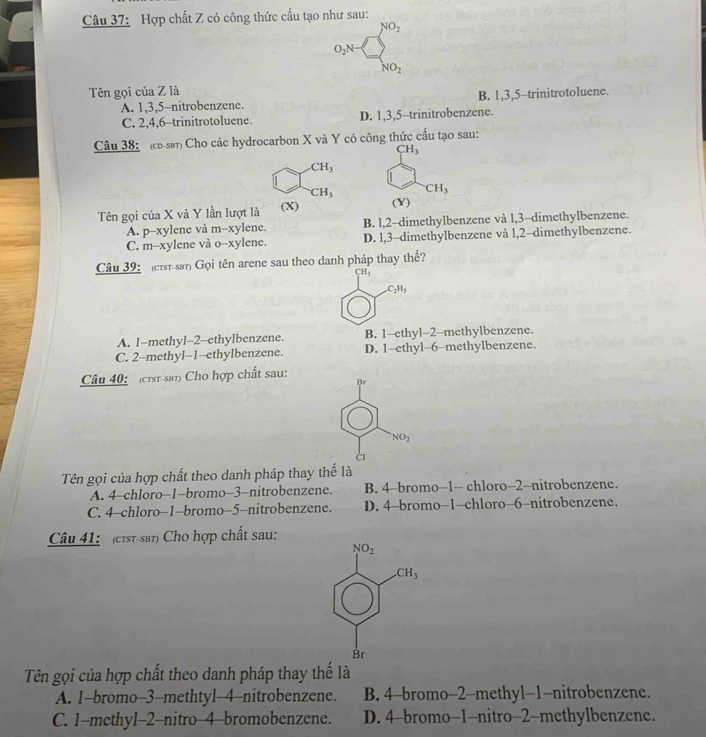 Hợp chất Z có công thức cấu tạo như sau:
NO_2
O_2N
NO_2
Tên gọi của Z là
A. 1,3,5-nitrobenzene. B. 1,3,5-trinitrotoluene.
C. 2,4,6-trinitrotoluene. D. 1,3,5-trinitrobenzene.
Câu 38: (cd-sβt) Cho các hydrocarbon X và Y có công thức cấu tạo sau:
CH_3
CH_3^(-CH_3)
CH_3
Tên gọi của X và Y lần lượt là (X) (Y)
A. p-xylene và m-xylene. B. l,2-dimethylbenzene và l,3-dimethylbenzene.
C. m-xylene và o-xylene. D. l,3-dimethylbenzene và l,2-dimethylbenzene.
Câu 39: (cτst-sβt) Gọi tên arene sau theo danh pháp thay thế?
CH3.C_2H_5
A. 1-methyl-2-ethylbenzene. B. 1-ethyl-2-methylbenzene.
C. 2-methyl-1-ethylbenzene. D. 1-ethyl-6-methylbenzene.
Câu 40: (ctst-sbt) Cho hợp chất sau:
Br
NO_2
CI
Tên gọi của hợp chất theo danh pháp thay thế là
A. 4-chloro-1-bromo-3-nitrobenzene. B. 4-bromo−1- chloro-2-nitrobenzene.
C. 4-chloro-1-bromo-5-nitrobenzene. D. 4-bromo-1-chloro-6-nitrobenzene.
Câu 41:  (c7st-sβt) Cho hợp chất sau:
Tên gọi của hợp chất theo danh pháp thay thể là
A. 1-bromo-3-methtyl-4-nitrobenzene. B. 4-bromo-2-methyl-1-nitrobenzene.
C. 1-methyl-2-nitro-4-bromobenzene. D. 4-bromo-1-nitro-2-methylbenzene.