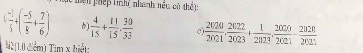 hện phép tinh( nhanh nêu có thể): 
1  (-1)/6 +( (-5)/8 + 7/6 ) b)  4/15 + 11/15 . 30/33 
c)  2020/2021 . 2022/2023 + 1/2023 . 2020/2021 - 2020/2021 
Mi2:(1,0 điểm) Tìm x biết;