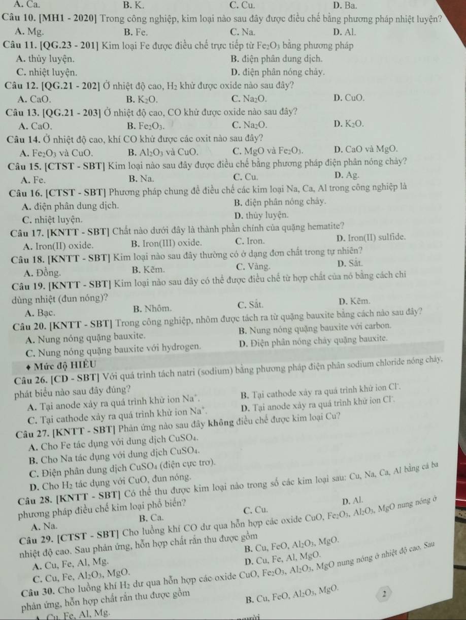 A. Ca. B. K. C. Cu. D. Ba.
Câu 10. [MH1 - 2020] Trong công nghiệp, kim loại nào sau đây được điều chế bằng phương pháp nhiệt luyện?
A. Mg. B. Fe. C. Na. D. Al.
Câu 11. [QG.23 - 201] Kim loại Fe được điều chế trực tiếp từ Fe_2O_3 bằng phương pháp
A. thủy luyện. B. điện phân dung dịch.
C. nhiệt luyện. D. điện phân nóng chảy.
Câu 12. [QG.21-202] Ở nhiệt độ cao, H_2 khử được oxide nào sau đây?
A. CaO. B. K_2O. C. Na_2O. D. CuO.
Câu 13. [QG.21-203] Ở nhiệt độ cao, CO khử được oxide nào sau đây?
A. CaO. B. Fe_2O_3. C. Na_2O. D. K_2O.
Câu 14. Ở nhiệt độ cao, khí CO khử được các oxit nào sau đây?
A. Fe_2O_3 và CuO. B. Al_2O_3 và CuO. C. MgO và Fe_2O_3. D. CaO và MgO.
Câu 15. [CTST - SBT] Kim loại nào sau đây được điều chế bằng phương pháp điện phân nóng chảy?
A. Fe. B. Na. C. Cu. D. Ag.
Câu 16. [CTST - SBT] Phương pháp chung đề điều chế các kim loại Na, Ca, Al trong công nghiệp là
A. điện phân dung dịch. B. điện phân nóng chảy.
C. nhiệt luyện. D. thủy luyện.
Câu 17. [KNTT - SBT] Chất nào dưới đây là thành phần chính của quặng hematite?
A. Iron(II) oxide. B. Iron(III) oxide. C. Iron. D. Iron(II) sulfide.
Câu 18. [KNTT - SBT] Kim loại nào sau đây thường có ở dạng đơn chất trong tự nhiên?
C. Vàng.
A. Đồng. B. Kẽm. D. Sắt.
Câu 19. [KNTT - SBT] Kim loại nào sau đây có thể được điều chể từ hợp chất của nó bằng cách chiỉ
dùng nhiệt (đun nóng)?
A. Bạc. B. Nhôm. C. Sắt. D. Kêm.
Câu 20. [KNTT - SBT] Trong công nghiệp, nhôm được tách ra từ quặng bauxite bằng cách nào sau đây?
A. Nung nóng quặng bauxite. B. Nung nóng quặng bauxite với carbon.
C. Nung nóng quặng bauxite với hydrogen. D. Điện phân nóng chảy quặng bauxite.
Mức độ HIÊU
Câu 26. [CD - SBT] Với quá trình tách natri (sodium) bằng phương pháp điện phân sodium chloride nóng chảy,
phát biểu nào sau đây đúng?
A. Tại anode xảy ra quá trình khử ion Na*. B. Tại cathode xảy ra quá trình khử ion Cl.
C. Tại cathode xảy ra quá trình khử ion Na*. D. Tại anode xảy ra quá trình khữ ion CF.
Câu 27. [KNTT - SBT] Phản ứng nào sau đây không điều chế được kim loại Cu?
A. Cho Fe tác dụng với dung dịch CuSO₄.
B Cho Na tác dụng với dung dịch CuSO₄.
C. Điện phân dung dịch CuSO₄ (điện cực trơ).
D. Cho H₂ tác dụng với CuO, đun nóng.
Câu 28. [KNTT - SBT] Có thể thu được kim loại nào trong số các kim loại sau: Cu, Na, Ca, Al bằng cá ba
phương pháp điều chế kim loại phổ biển?
B. Ca. C. Cu. D. Al.
Câu 29. [CTST - SBT] Cho luồng khí CO dư qua hỗn hợp các oxide CuO,Fe_2O_3,Al_2O_3,MgO nung nông ở
A. Na.
nhiệt độ cao. Sau phản ứng, hỗn hợp chất rắn thu được gồm
B. Cu,FeO, Al_2O_3,MgO.
A. Cu, Fe, Al, Mg.
D. Cu,Fe,Al,MgO.
Câu 30. Cho luồng khí H₂ dư qua hỗn hợp các oxide CuO, Fe_2O_3,Al_2O_3,MgO nung nóng ở nhiệt độ cao. Sau
C. Cu, Fe, Al_2O_3,MgO
phản ứng, hỗn hợp chất rắn thu được gồm
B. Cu,FeO,Al_2O_3,MgO. 2
Cu. Fe, Al, Mg.