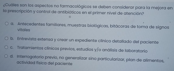 ¿Cuáles son los aspectos no farmacológicos se deben considerar para la mejora en
la prescripción y control de antibióticos en el primer nivel de atención?
a. Antecedentes familiares, muestras biológicas, bitácoras de toma de signos
vitales
b. Entrevista extensa y crear un expediente clínico detallado del paciente
c. Tratamientos clínicos previos, estudios y/o análisis de laboratorio
d. Interrogatorio previo, no generalizar sino particularizar, plan de alimentos,
actividad física del paciente