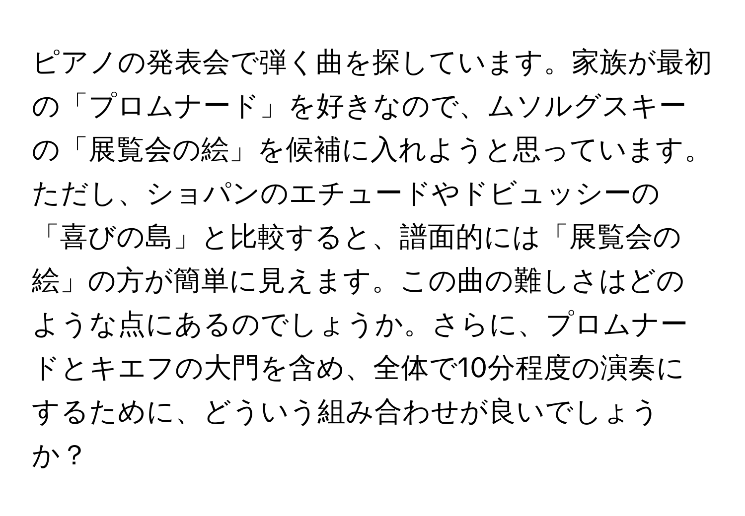 ピアノの発表会で弾く曲を探しています。家族が最初の「プロムナード」を好きなので、ムソルグスキーの「展覧会の絵」を候補に入れようと思っています。ただし、ショパンのエチュードやドビュッシーの「喜びの島」と比較すると、譜面的には「展覧会の絵」の方が簡単に見えます。この曲の難しさはどのような点にあるのでしょうか。さらに、プロムナードとキエフの大門を含め、全体で10分程度の演奏にするために、どういう組み合わせが良いでしょうか？