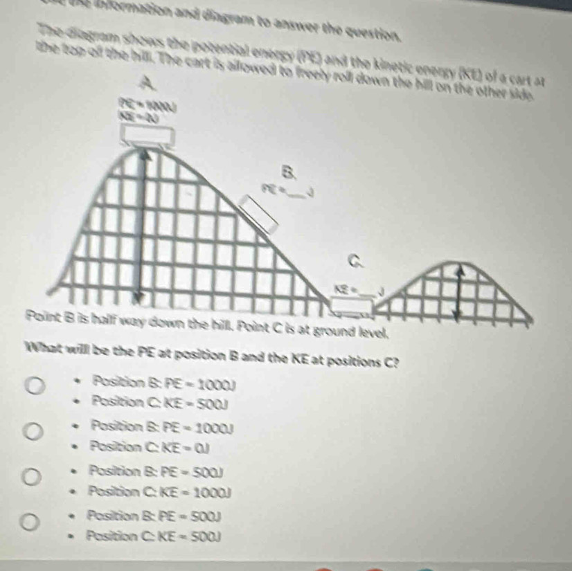 he information and diagram to answer the question.
The diagram shows the potential energy (PE) and the kinet
the top of the hilll. The cart is all
What willl be the PE at position B and the KE at positions C?
Position B: PE=1000J
Position C: KE=500J
Position B: PE=1000J
Position C: KE=0.1
Position B: PE=500J
Position C: KE=1000J
Position B: PE=500J
Position C KE=500J