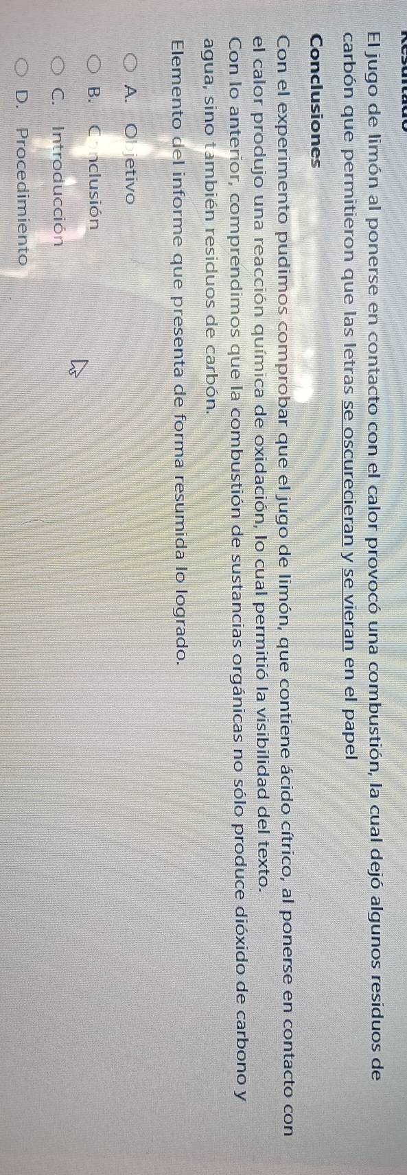 El jugo de limón al ponerse en contacto con el calor provocó una combustión, la cual dejó algunos residuos de
carbón que permitieron que las letras se oscurecieran y se vieran en el papel
Conclusiones
Con el experimento pudimos comprobar que el jugo de limón, que contiene ácido cítrico, al ponerse en contacto con
el calor produjo una reacción química de oxidación, lo cual permitió la visibilidad del texto.
Con lo anterior, comprendimos que la combustión de sustancias orgánicas no sólo produce dióxido de carbono y
agua, sino también residuos de carbón.
Elemento del informe que presenta de forma resumida lo logrado.
A. Objetivo
B. C nclusión
C. Introducción
D. Procedimiento