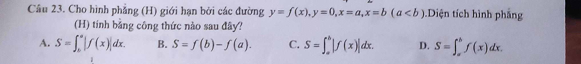 Cho hình phẳng (H) giới hạn bởi các đường y=f(x), y=0, x=a, x=b(a Diện tích hình phảng
(H) tính bằng công thức nào sau đây?
A. S=∈t _b^a|f(x)|dx. B. S=f(b)-f(a). C. S=∈t _a^b|f(x)|dx. D. S=∈t _a^bf(x)dx.