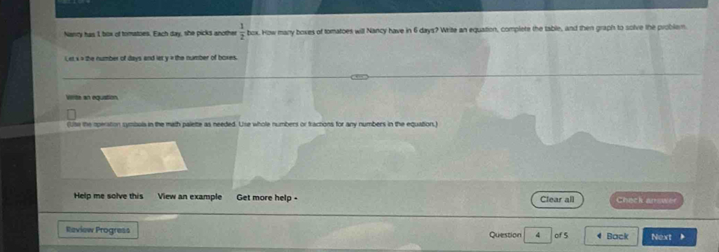 Nancy has 1 box of tomatoes. Each day, she picks another  1/2  box. How many boxes of tomatoes will Nancy have in 6 days? Write an equation, complete the table, and then graph to solve the problem 
Let x = the number of days and let y = the number of boxes. 
Virite an equation 
(Use the operation symbols in the math palette as needed. Use whole numbers or fractions for any numbers in the equation.) 
Help me solve this View an example Get more help - Clear all Check answer 
Review Progress Question 4 of 5 Back Next