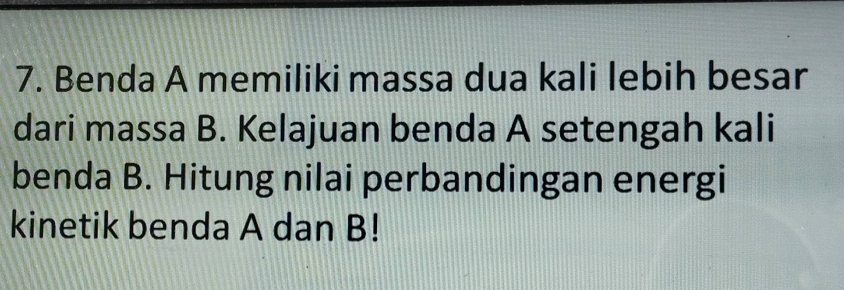 Benda A memiliki massa dua kali lebih besar 
dari massa B. Kelajuan benda A setengah kali 
benda B. Hitung nilai perbandingan energi 
kinetik benda A dan B!