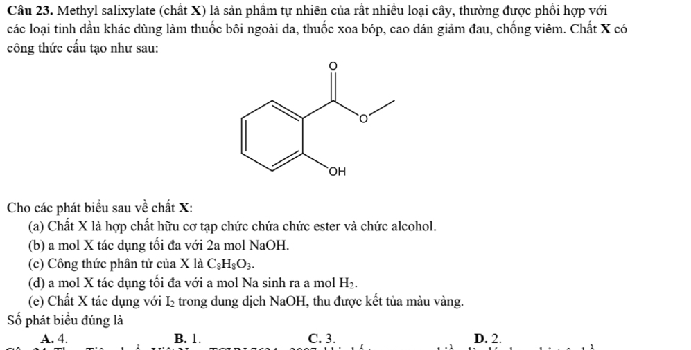 Methyl salixylate (chất X) là sản phẩm tự nhiên của rất nhiều loại cây, thường được phối hợp với
các loại tinh dầu khác dùng làm thuốc bôi ngoài da, thuốc xoa bóp, cao dán giảm đau, chống viêm. Chất X có
công thức cấu tạo như sau:
Cho các phát biểu sau về chất X:
(a) Chất X là hợp chất hữu cơ tạp chức chứa chức ester và chức alcohol.
(b) a mol X tác dụng tối đa với 2a mol N sqrt(2) aOH.
(c) Công thức phân tử của X là C_8H_8O_3. 
(d) a mol X tác dụng tối đa với a mol Na sinh ra a mol H_2. 
(e) Chất X tác dụng với I_2 trong dung dịch NaOH, thu được kết tủa màu vàng.
Số phát biểu đúng là
A. 4. B. 1. C. 3. D. 2.