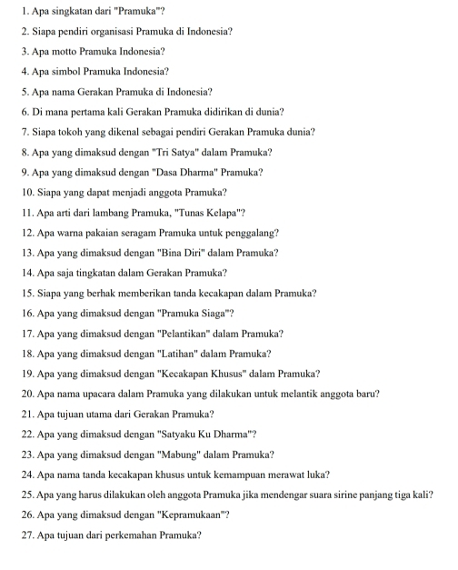 Apa singkatan dari "Pramuka"?
2. Siapa pendiri organisasi Pramuka di Indonesia?
3. Apa motto Pramuka Indonesia?
4. Apa simbol Pramuka Indonesia?
5. Apa nama Gerakan Pramuka di Indonesia?
6. Di mana pertama kali Gerakan Pramuka didirikan di dunia?
7. Siapa tokoh yang dikenal sebagai pendiri Gerakan Pramuka dunia?
8. Apa yang dimaksud dengan "Tri Satya" dalam Pramuka?
9. Apa yang dimaksud dengan "Dasa Dharma" Pramuka?
10. Siapa yang dapat menjadi anggota Pramuka?
11. Apa arti dari lambang Pramuka, "Tunas Kelapa"?
12. Apa warna pakaian seragam Pramuka untuk penggalang?
13. Apa yang dimaksud dengan "Bina Diri" dalam Pramuka?
14. Apa saja tingkatan dalam Gerakan Pramuka?
15. Siapa yang berhak memberikan tanda kecakapan dalam Pramuka?
16. Apa yang dimaksud dengan "Pramuka Siaga"?
17. Apa yang dimaksud dengan 'Pelantikan' dalam Pramuka?
18. Apa yang dimaksud dengan "Latihan" dalam Pramuka?
19. Apa yang dimaksud dengan "Kecakapan Khusus" dalam Pramuka?
20. Apa nama upacara dalam Pramuka yang dilakukan untuk melantik anggota baru?
21. Apa tujuan utama dari Gerakan Pramuka?
22. Apa yang dimaksud dengan "Satyaku Ku Dharma"?
23. Apa yang dimaksud dengan "Mabung" dalam Pramuka?
24. Apa nama tanda kecakapan khusus untuk kemampuan merawat luka?
25. Apa yang harus dilakukan oleh anggota Pramuka jika mendengar suara sirine panjang tiga kali?
26. Apa yang dimaksud dengan "Kepramukaan"?
27. Apa tujuan dari perkemahan Pramuka?