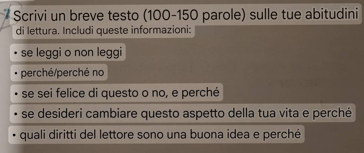 Scrivi un breve testo ( 100-150 parole) sulle tue abitudini 
di lettura. Includi queste informazioni: 
se leggi o non leggi 
perché/perché no 
se sei felice di questo o no, e perché 
se desideri cambiare questo aspetto della tua vita e perché 
quali diritti del lettore sono una buona idea e perché