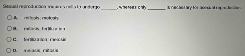 Sexual reproduction requires cells to undergo_ , whereas only_ is necessary for asexual reproduction.
A. mitosis; meiosis
B. mitosis; fertilization
C. fertilization; meiosis
D. meiosis; mitosis