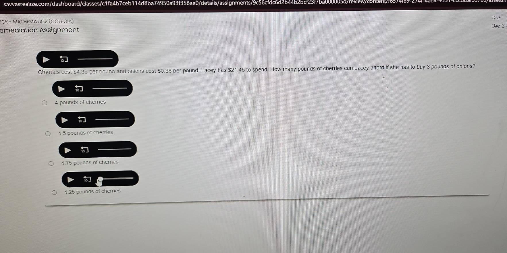 savvasrealize.com/dashboard/classes/c1fa4b7ceb114d8ba74950a93f358aa0/details/assignments/9c56cfdc6d2b44b2bcf23f7ba000005d/review/content">
ICK − Mathemαtics (Colegia)
DUE
Dec 3
emediation Assignment
Cherries cost $4.35 per pound and onions cost $0.98 per pound. Lacey has $21.45 to spend. How many pounds of cherries can Lacey afford if she has to buy 3 pounds of onions?
4 pounds of cherries
4.5 pounds of cherries
4.75 pounds of cherries
4.25 pounds of cherries