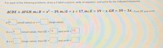 For each of the following problems, draw a d label a picture, write an equation, and solve for the indicated measures.
△ CDE≌ △ FGH, m∠ D=x^2-39, m∠ G=x+17, m∠ E=19-x, GH=39-3x * Find DE and m .
x=boxed 8 (small value) or x=□ (large value)
x=boxed 8 (small value), then DE=□ 15 and m [11]
x=□ (large value), then DE=□ and m∠ H=□