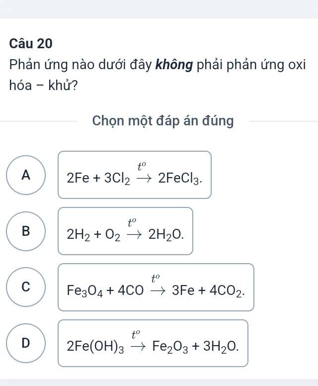 Phản ứng nào dưới đây không phải phản ứng oxi
hóa - khử?
Chọn một đáp án đúng
t°
A 2Fe+3Cl_2xrightarrow t2FeCl_3.
t°
B 2H_2+O_2to 2H_2O.
t°
C Fe_3O_4+4COto 3Fe+4CO_2.
D 2Fe(OH)_3xrightarrow t^oFe_2O_3+3H_2O.