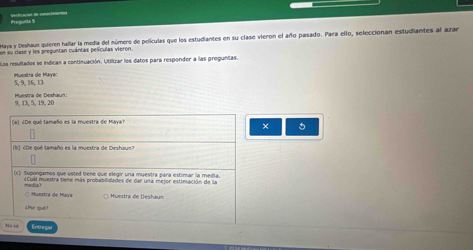 Verificación de conocimientos 
Pregunta 5 
Maya y Deshaun quieren hallar la media del número de películas que los estudiantes en su clase vieron el año pasado. Para ello, seleccionan estudiantes al azar 
en su clase y les preguntan cuántas películas vieron. 
Los resultados se indican a continuación. Utilizar los datos para responder a las preguntas. 
Muestra de Maya:
5, 9, 16, 13
Muestra de Deshaun:
9, 13, 5, 19, 20
(a) ¿De qué tamaño es la muestra de Maya? 
× 5 
(b) ¿De qué tamaño es la muestra de Deshaun? 
(c) Supongamos que usted tiene que elegir una muestra para estimar la media. 
¿Cuál muestra tiene más probabilidades de dar una mejor estimación de la 
media? 
Muestra de Maya Muestra de Deshaun 
¿Por qué? 
No se Entregar