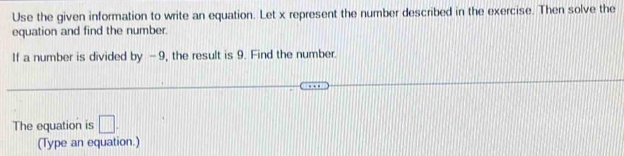 Use the given information to write an equation. Let x represent the number described in the exercise. Then solve the 
equation and find the number. 
If a number is divided by -9, the result is 9. Find the number. 
The equation is □. 
(Type an equation.)